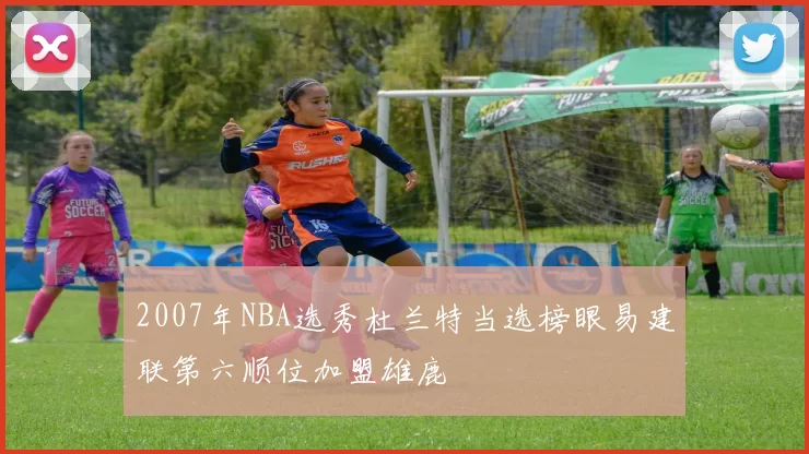 2007年NBA选秀杜兰特当选榜眼易建联第六顺位加盟雄鹿