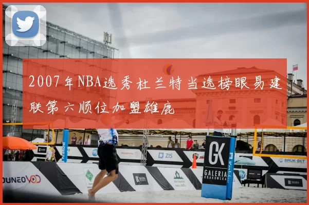 2007年NBA选秀杜兰特当选榜眼易建联第六顺位加盟雄鹿