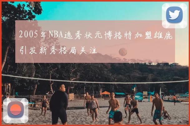 2005年NBA选秀状元博格特加盟雄鹿引发新秀格局关注