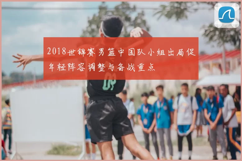2018世锦赛男篮中国队小组出局促年轻阵容调整与备战重点