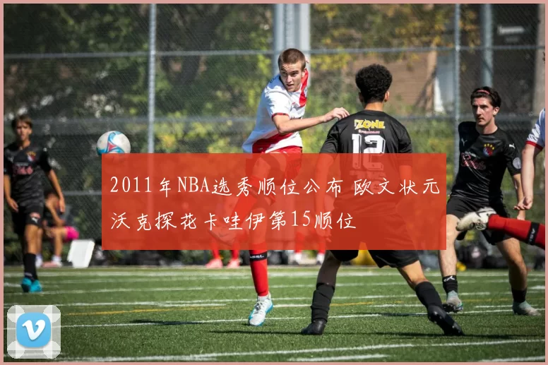 2011年NBA选秀顺位公布 欧文状元沃克探花卡哇伊第15顺位