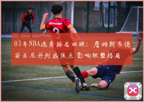 03年NBA选秀排名回顾：詹姆斯韦德安东尼并列成焦点 影响联盟格局