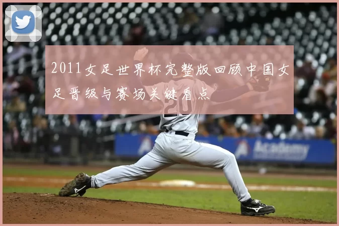 2011女足世界杯完整版回顾中国女足晋级与赛场关键看点
