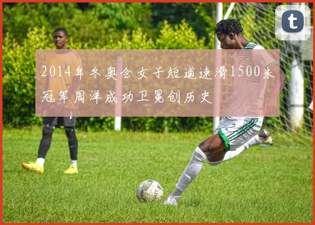 2014年冬奥会女子短道速滑1500米冠军周洋成功卫冕创历史