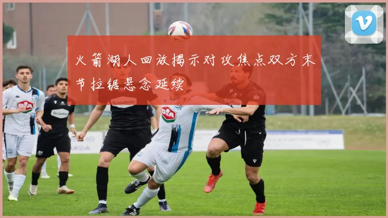 火箭湖人回放揭示对攻焦点双方末节拉锯悬念延续