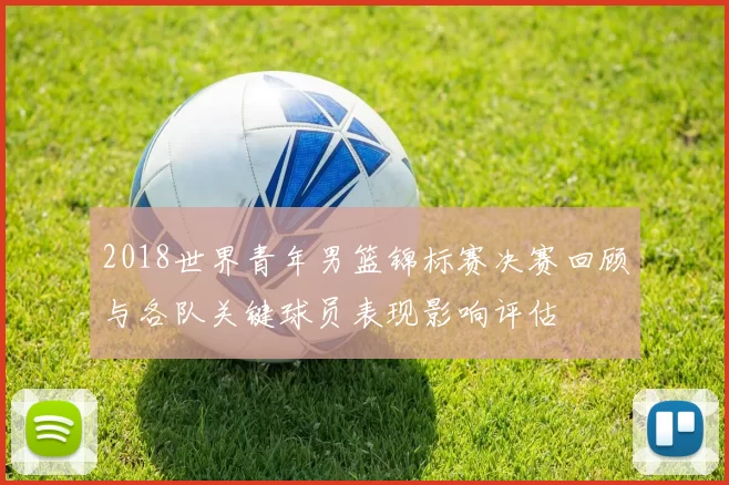 2018世界青年男篮锦标赛决赛回顾与各队关键球员表现影响评估