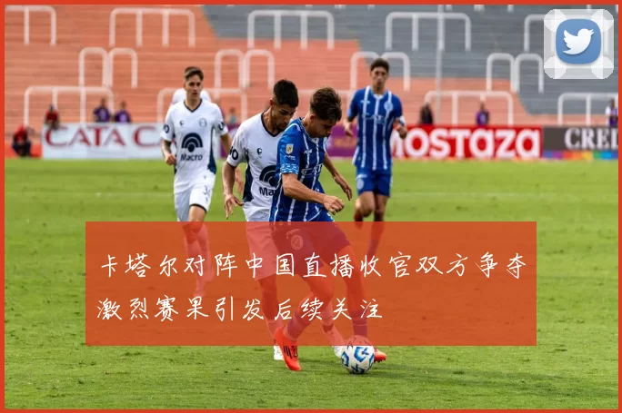 卡塔尔对阵中国直播收官双方争夺激烈赛果引发后续关注
