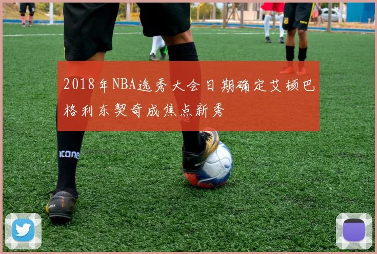 2018年NBA选秀大会日期确定艾顿巴格利东契奇成焦点新秀