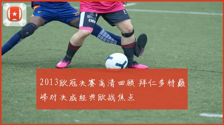 2013欧冠决赛高清回顾 拜仁多特巅峰对决成经典欧战焦点