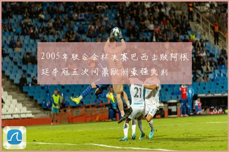 2005年联合会杯决赛巴西击败阿根廷夺冠五次问鼎欧洲豪强失利
