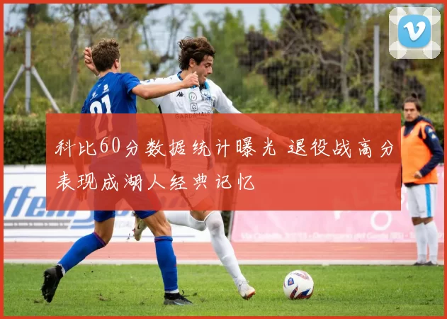 科比60分数据统计曝光 退役战高分表现成湖人经典记忆