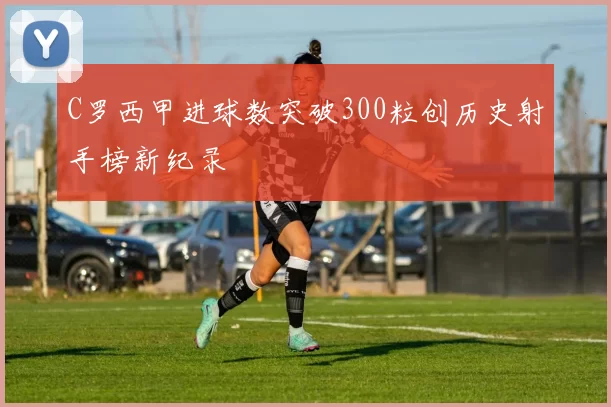 C罗西甲进球数突破300粒创历史射手榜新纪录