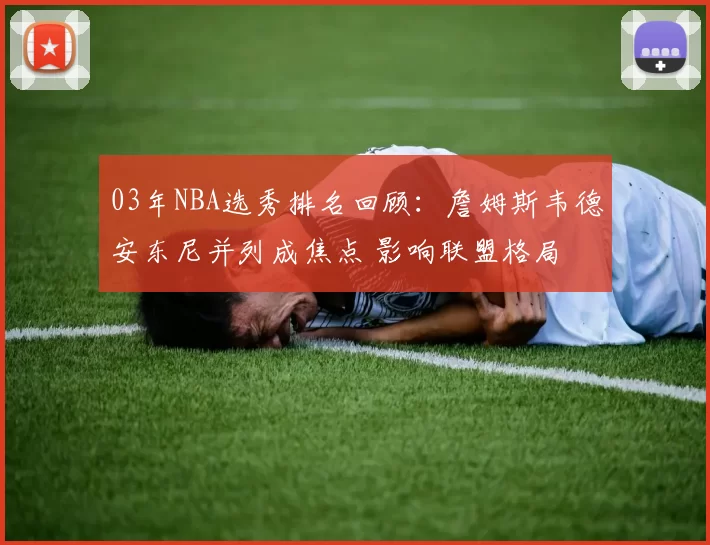 03年NBA选秀排名回顾：詹姆斯韦德安东尼并列成焦点 影响联盟格局