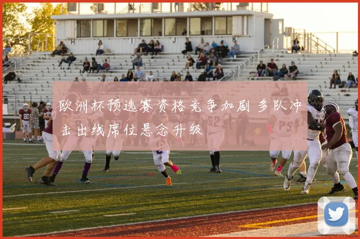 欧洲杯预选赛资格竞争加剧 多队冲击出线席位悬念升级