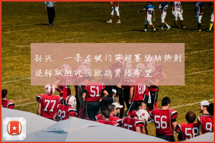 孙兴慜一条龙破门英超赛场助热刺逆转取胜巩固欧战资格希望