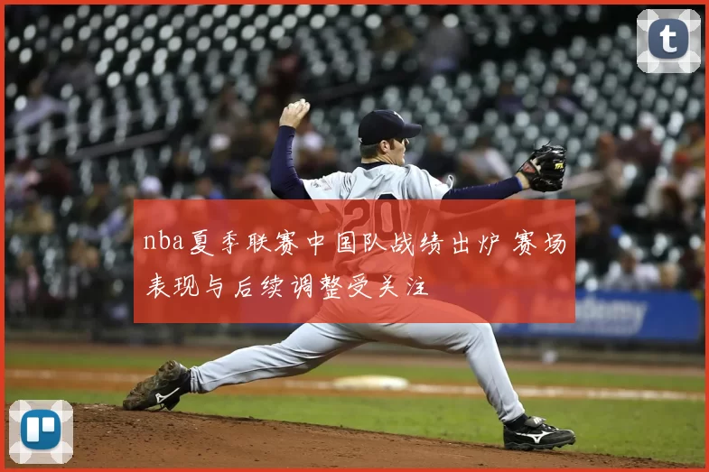 nba夏季联赛中国队战绩出炉 赛场表现与后续调整受关注