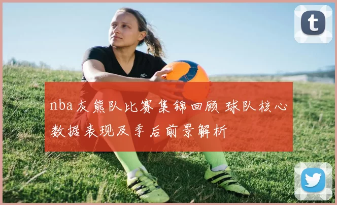 nba灰熊队比赛集锦回顾 球队核心数据表现及季后前景解析