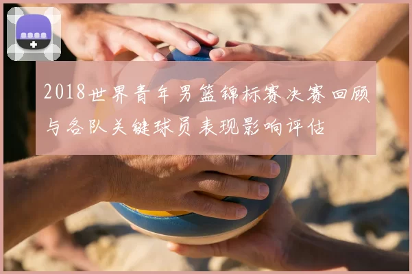 2018世界青年男篮锦标赛决赛回顾与各队关键球员表现影响评估