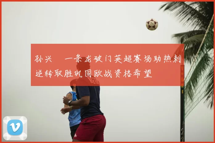 孙兴慜一条龙破门英超赛场助热刺逆转取胜巩固欧战资格希望