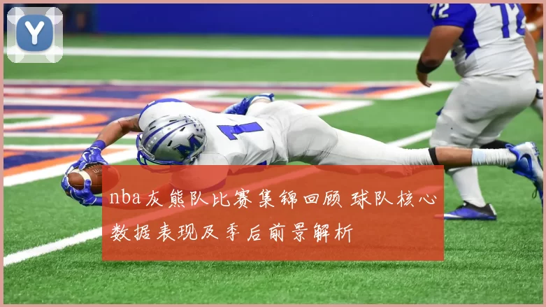 nba灰熊队比赛集锦回顾 球队核心数据表现及季后前景解析