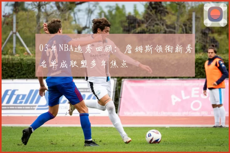 03年NBA选秀回顾：詹姆斯领衔新秀名单成联盟多年焦点