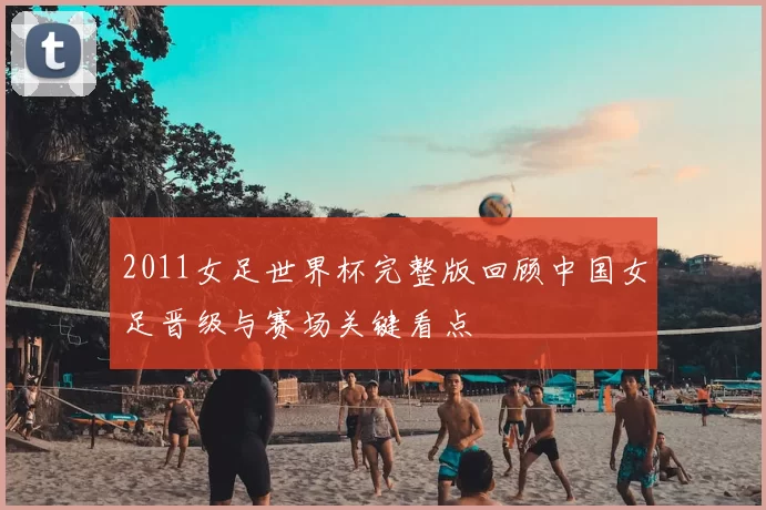 2011女足世界杯完整版回顾中国女足晋级与赛场关键看点