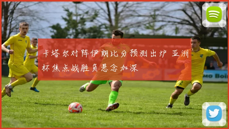 卡塔尔对阵伊朗比分预测出炉 亚洲杯焦点战胜负悬念加深