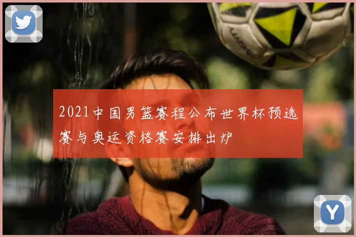 2021中国男篮赛程公布世界杯预选赛与奥运资格赛安排出炉