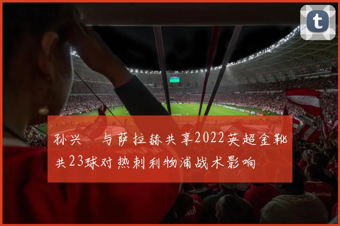 孙兴慜与萨拉赫共享2022英超金靴共23球对热刺利物浦战术影响