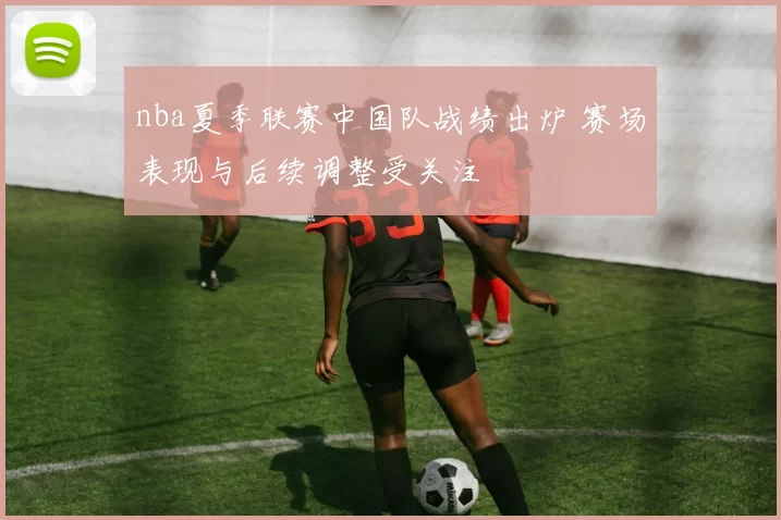 nba夏季联赛中国队战绩出炉 赛场表现与后续调整受关注