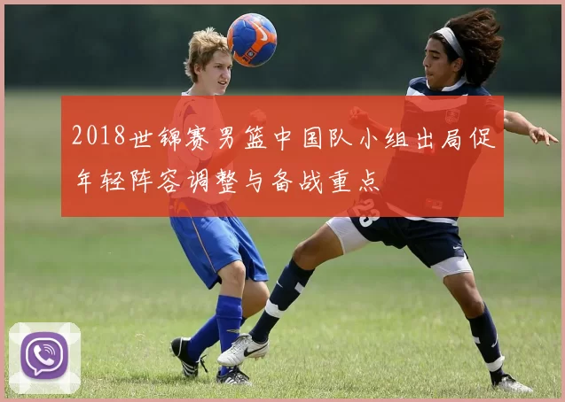 2018世锦赛男篮中国队小组出局促年轻阵容调整与备战重点
