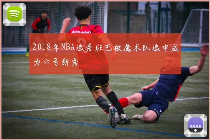 2018年NBA选秀班巴被魔术队选中成为六号新秀