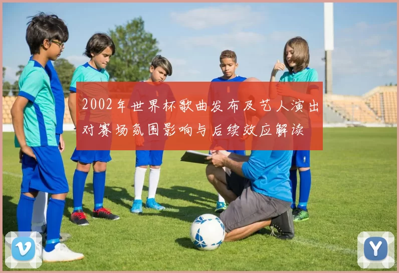 2002年世界杯歌曲发布及艺人演出对赛场氛围影响与后续效应解读